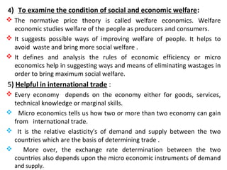 4) To examine the condition of social and economic welfare:
 The normative price theory is called welfare economics. Welfare
economic studies welfare of the people as producers and consumers.
 It suggests possible ways of improving welfare of people. It helps to
avoid waste and bring more social welfare .
 It defines and analysis the rules of economic efficiency or micro
economics help in suggesting ways and means of eliminating wastages in
order to bring maximum social welfare.
5) Helpful in international trade :
 Every economy depends on the economy either for goods, services,
technical knowledge or marginal skills.
 Micro economics tells us how two or more than two economy can gain
from international trade.
 It is the relative elasticity's of demand and supply between the two
countries which are the basis of determining trade .
 More over, the exchange rate determination between the two
countries also depends upon the micro economic instruments of demand
and supply.
 
