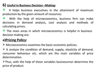 6) Useful in Business Decision –Making:
 It helps business executives in the attainment of maximum
production by the given amount of resources.
 With the help of microeconomics, business firm can make
decisions in demand analysis, cost analysis and methods of
calculating prices.
 The main areas in which microeconomics is helpful in business
decision making are:
a)Pricing Policy:
 Microeconomics examines the basic economic policies.
 It analyze the condition of demand, supply, elasticity of demand,
consumer behaviour etc. which are the main variables of price
determination.
Thus, with the help of these variables businessman determine the
price of product.
 