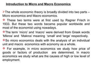 Introduction to Micro and Macro Economics
The whole economic theory is broadly divided into two parts –
Micro economics and Macro economics.
 These two terms were at first used by Ragner Frisch in
1933. But these two words became popular worldwide and
most of the economist using nowadays.
The term ‘micro’ and ‘macro’ were derived from Greek words
‘Mikros’ and ‘Makros’ meaning ‘small’ and ‘large’ respectively.
So micro economics deals with the analysis of an individual
unit and macro economics with economy as a whole.
 For example, in micro economics we study how price of
goods or factors of production are determined. In macro
economics we study what are the causes of high or low level of
employment.
 
