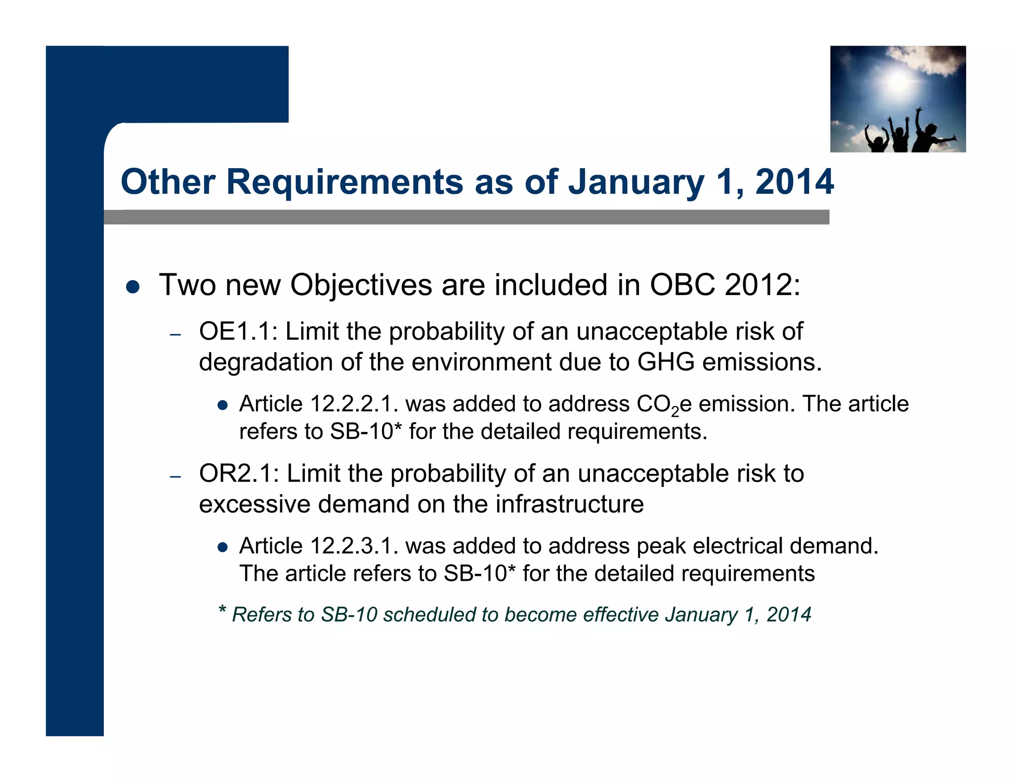 Other Requirements as of January 1, 2014
 Two new Objectives are included in OBC 2012:
– OE1.1: Limit the probability of an unacceptable risk of
degradation of the environment due to GHG emissions.
 Article 12.2.2.1. was added to address CO2e emission. The article
refers to SB-10* for the detailed requirements.
– OR2.1: Limit the probability of an unacceptable risk to
excessive demand on the infrastructure
 Article 12.2.3.1. was added to address peak electrical demand.
The article refers to SB-10* for the detailed requirements
* Refers to SB-10 scheduled to become effective January 1, 2014
 