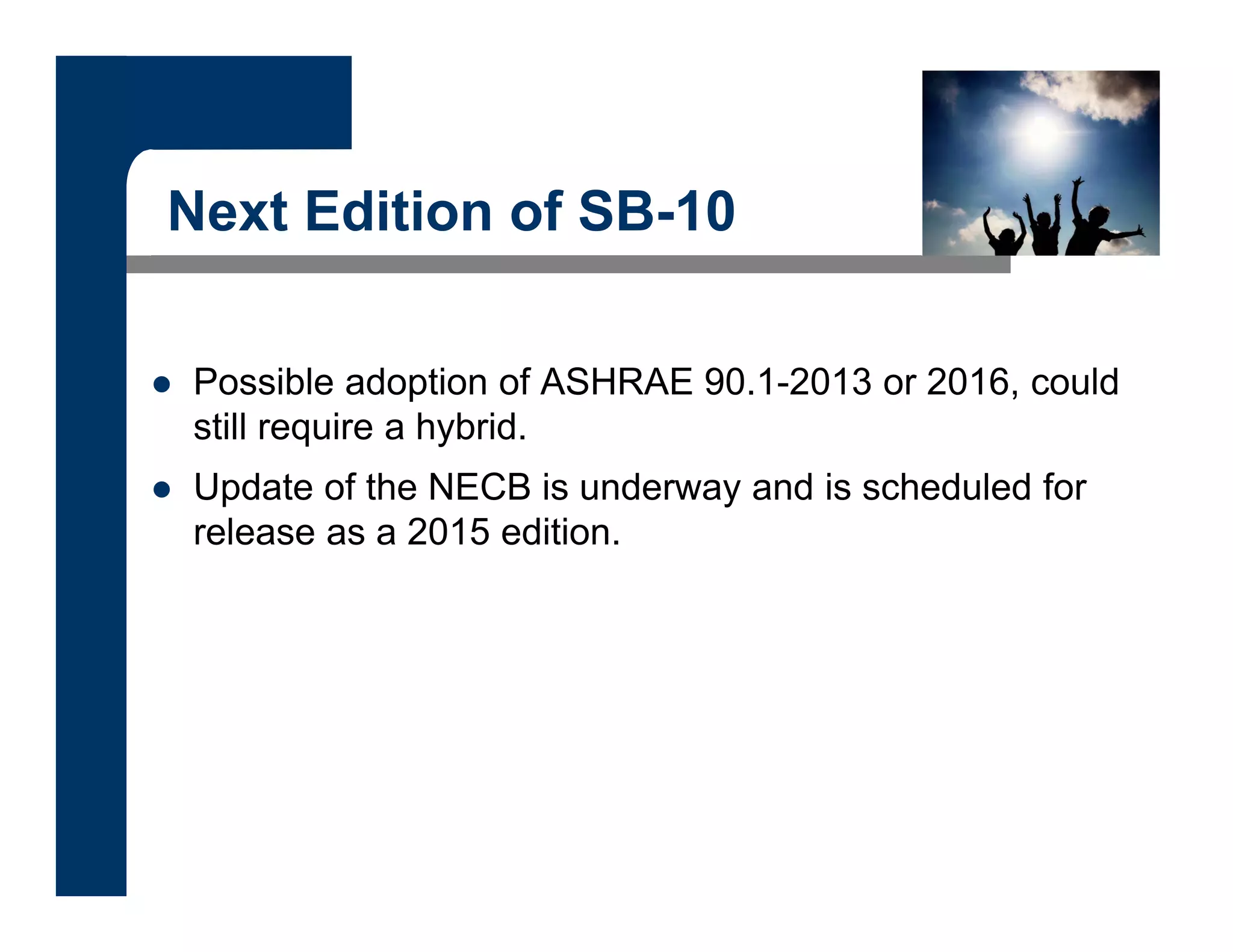 Next Edition of SB-10
 Possible adoption of ASHRAE 90.1-2013 or 2016, could
still require a hybrid.
 Update of the NECB is underway and is scheduled for
release as a 2015 edition.
 