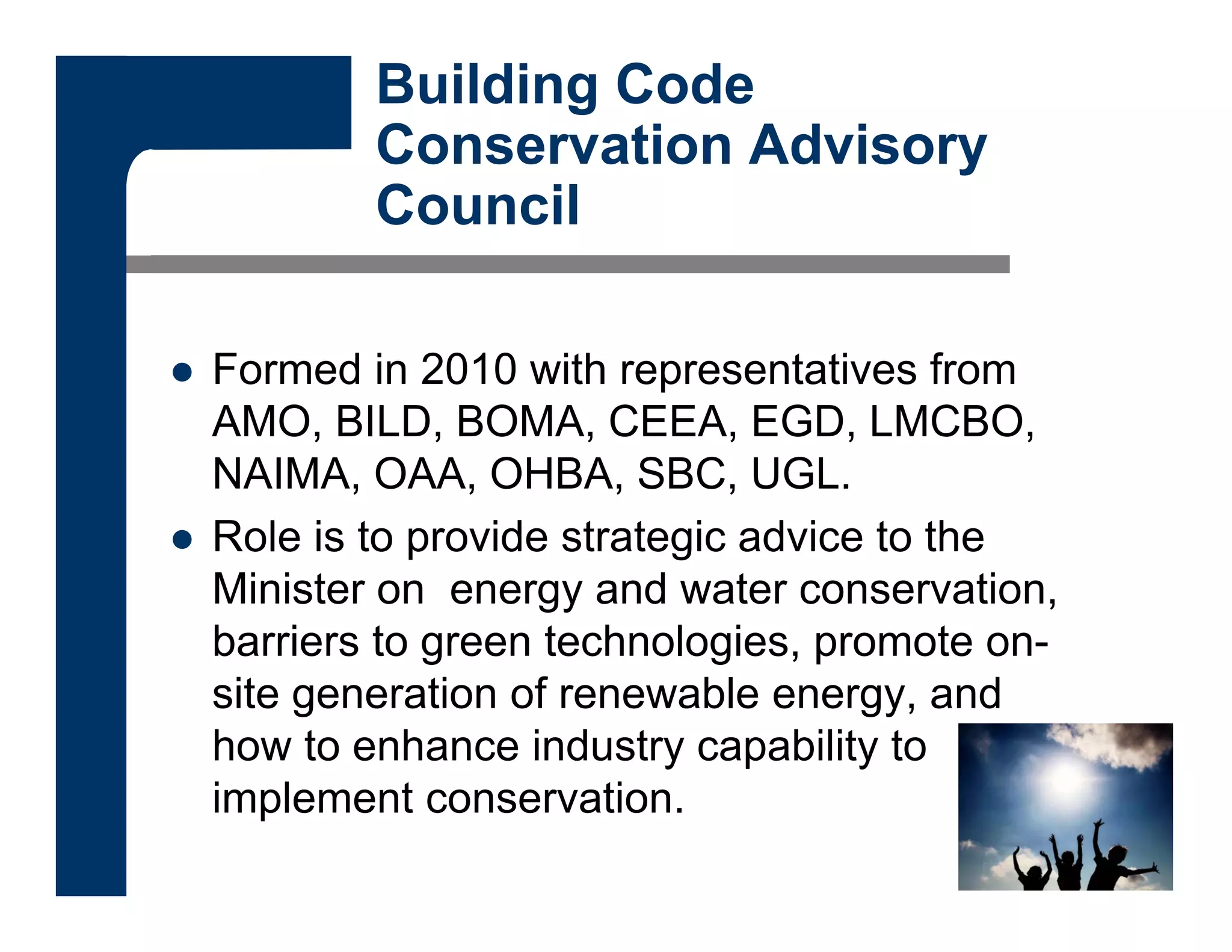 Building Code
Conservation Advisory
Council
 Formed in 2010 with representatives from
AMO, BILD, BOMA, CEEA, EGD, LMCBO,
NAIMA, OAA, OHBA, SBC, UGL.
 Role is to provide strategic advice to the
Minister on energy and water conservation,
barriers to green technologies, promote on-
site generation of renewable energy, and
how to enhance industry capability to
implement conservation.
 