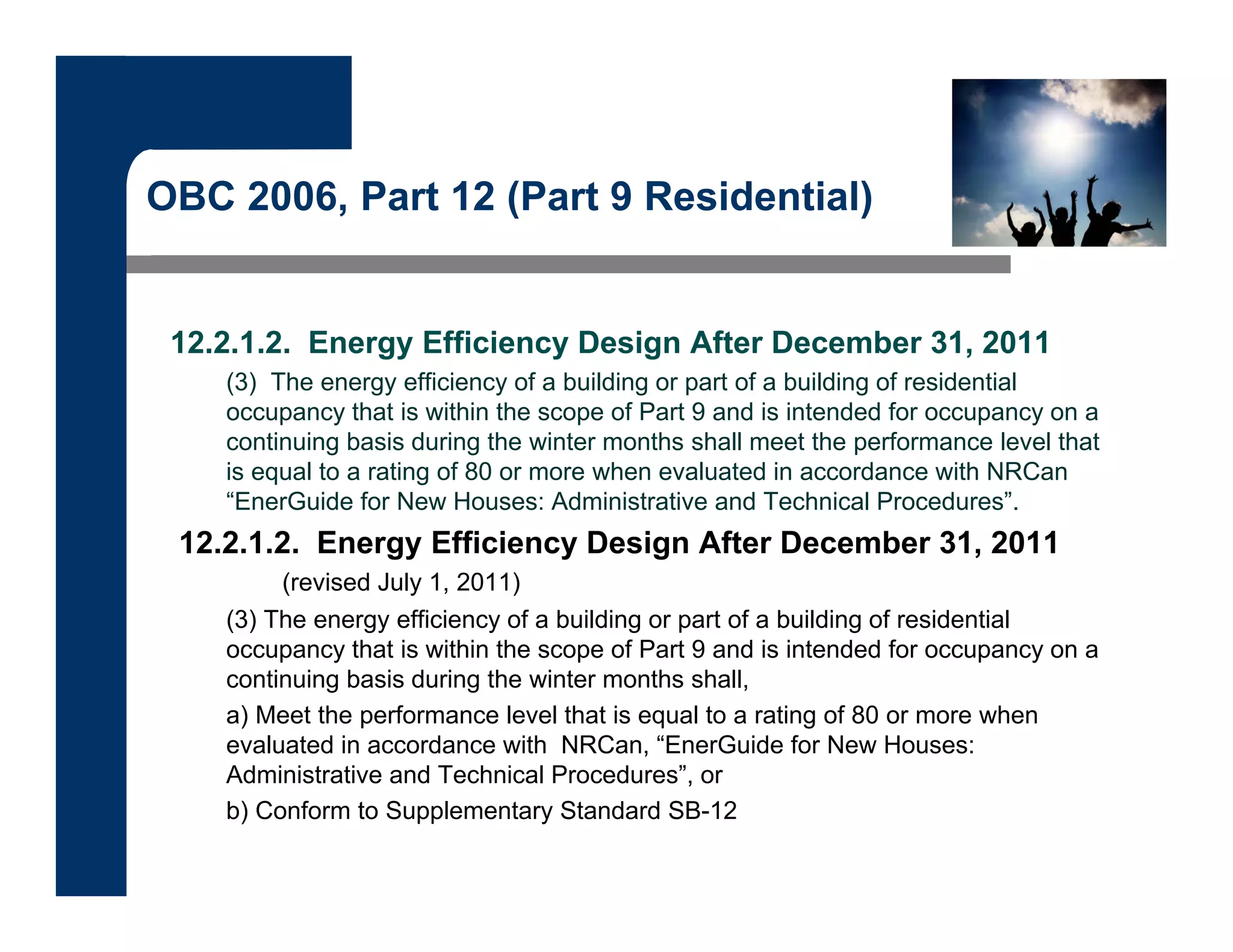 OBC 2006, Part 12 (Part 9 Residential)
12.2.1.2. Energy Efficiency Design After December 31, 2011
(3) The energy efficiency of a building or part of a building of residential
occupancy that is within the scope of Part 9 and is intended for occupancy on a
continuing basis during the winter months shall meet the performance level that
is equal to a rating of 80 or more when evaluated in accordance with NRCan
“EnerGuide for New Houses: Administrative and Technical Procedures”.
12.2.1.2. Energy Efficiency Design After December 31, 2011
(revised July 1, 2011)
(3) The energy efficiency of a building or part of a building of residential
occupancy that is within the scope of Part 9 and is intended for occupancy on a
continuing basis during the winter months shall,
a) Meet the performance level that is equal to a rating of 80 or more when
evaluated in accordance with NRCan, “EnerGuide for New Houses:
Administrative and Technical Procedures”, or
b) Conform to Supplementary Standard SB-12
 