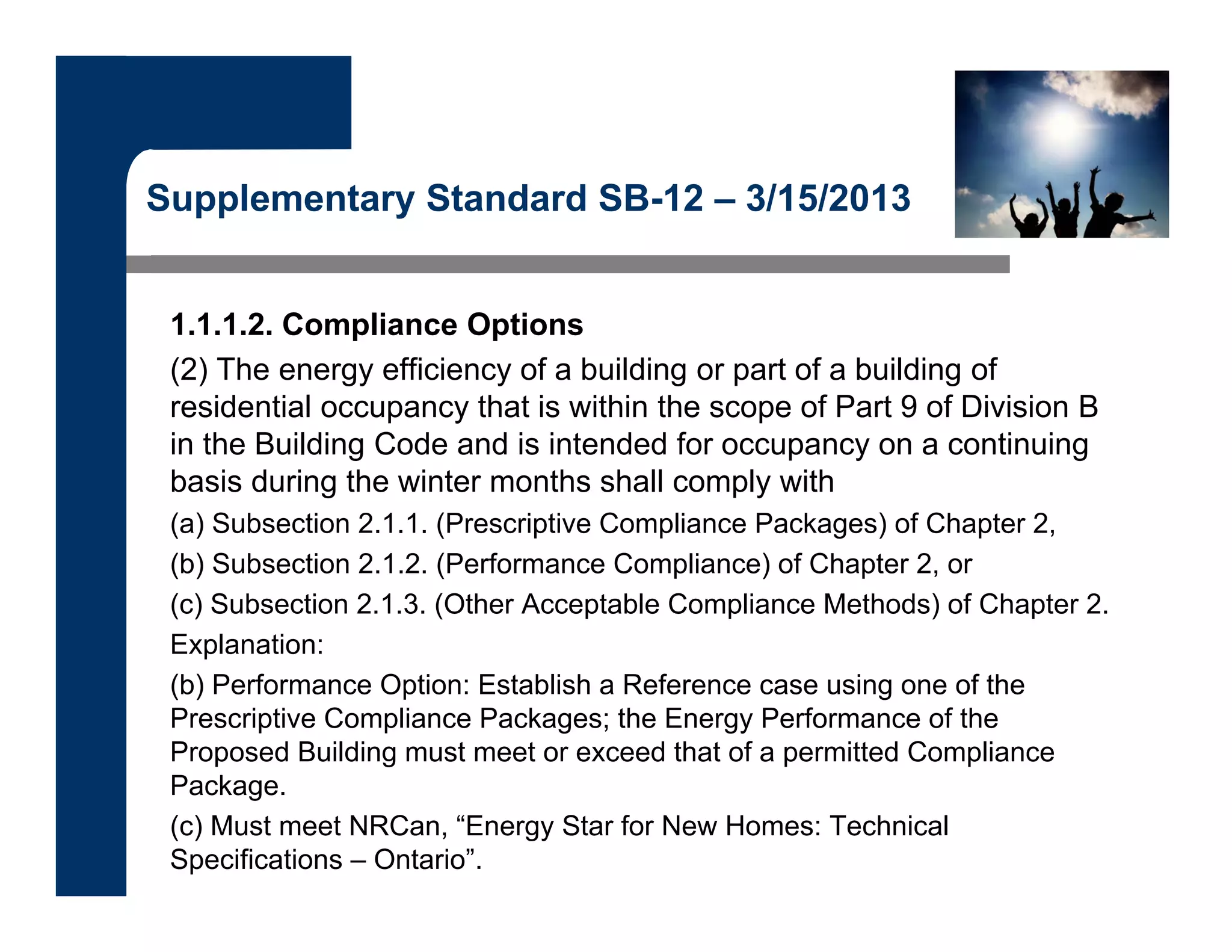 Supplementary Standard SB-12 – 3/15/2013
1.1.1.2. Compliance Options
(2) The energy efficiency of a building or part of a building of
residential occupancy that is within the scope of Part 9 of Division B
in the Building Code and is intended for occupancy on a continuing
basis during the winter months shall comply with
(a) Subsection 2.1.1. (Prescriptive Compliance Packages) of Chapter 2,
(b) Subsection 2.1.2. (Performance Compliance) of Chapter 2, or
(c) Subsection 2.1.3. (Other Acceptable Compliance Methods) of Chapter 2.
Explanation:
(b) Performance Option: Establish a Reference case using one of the
Prescriptive Compliance Packages; the Energy Performance of the
Proposed Building must meet or exceed that of a permitted Compliance
Package.
(c) Must meet NRCan, “Energy Star for New Homes: Technical
Specifications – Ontario”.
 
