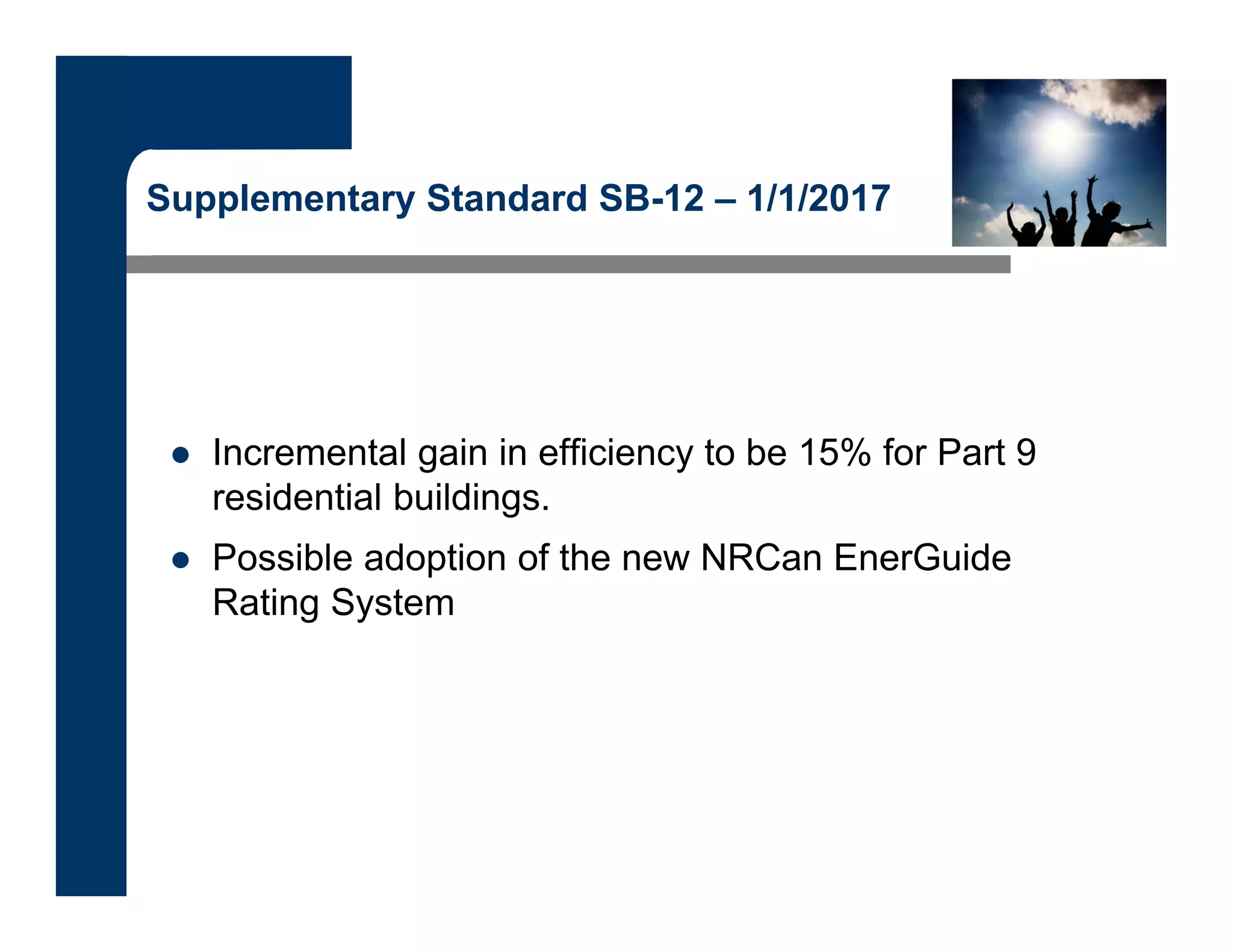 Supplementary Standard SB-12 – 1/1/2017
 Incremental gain in efficiency to be 15% for Part 9
residential buildings.
 Possible adoption of the new NRCan EnerGuide
Rating System
 
