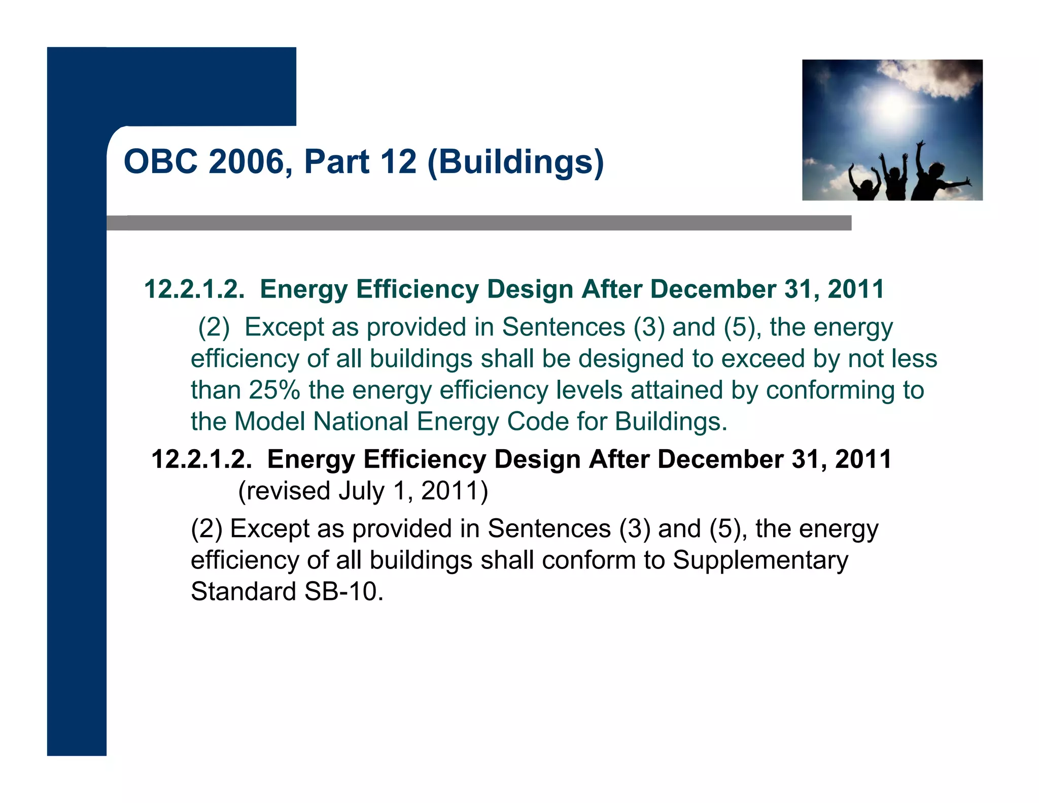 OBC 2006, Part 12 (Buildings)
12.2.1.2. Energy Efficiency Design After December 31, 2011
(2) Except as provided in Sentences (3) and (5), the energy
efficiency of all buildings shall be designed to exceed by not less
than 25% the energy efficiency levels attained by conforming to
the Model National Energy Code for Buildings.
12.2.1.2. Energy Efficiency Design After December 31, 2011
(revised July 1, 2011)
(2) Except as provided in Sentences (3) and (5), the energy
efficiency of all buildings shall conform to Supplementary
Standard SB-10.
 