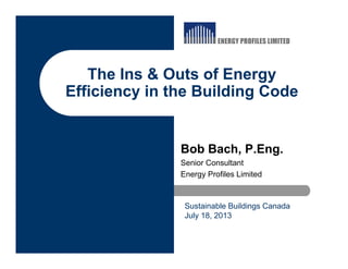 The Ins & Outs of Energy
Efficiency in the Building Code
Bob Bach, P.Eng.
Senior Consultant
Energy Profiles Limited
Sustainable Buildings Canada
July 18, 2013
 