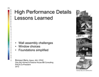High Performance Details
Lessons Learned



•  Wall assembly challenges
•  Window choices
•  Foundations simplified


Bronwyn Barry, Assoc. AIA, CPHC
One Sky Homes & Passive House BB Consulting
PHCA Co-President
2012

                                              Bronwyn Barry ACI California 2012
 