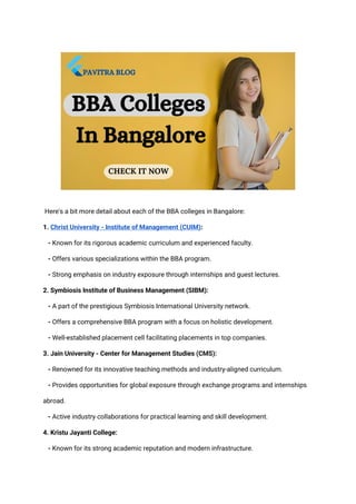 Here's a bit more detail about each of the BBA colleges in Bangalore:
1. Christ University - Institute of Management (CUIM):
- Known for its rigorous academic curriculum and experienced faculty.
- Offers various specializations within the BBA program.
- Strong emphasis on industry exposure through internships and guest lectures.
2. Symbiosis Institute of Business Management (SIBM):
- A part of the prestigious Symbiosis International University network.
- Offers a comprehensive BBA program with a focus on holistic development.
- Well-established placement cell facilitating placements in top companies.
3. Jain University - Center for Management Studies (CMS):
- Renowned for its innovative teaching methods and industry-aligned curriculum.
- Provides opportunities for global exposure through exchange programs and internships
abroad.
- Active industry collaborations for practical learning and skill development.
4. Kristu Jayanti College:
- Known for its strong academic reputation and modern infrastructure.
 
