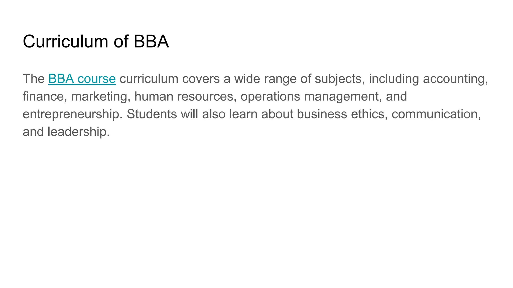 Curriculum of BBA
The BBA course curriculum covers a wide range of subjects, including accounting,
finance, marketing, human resources, operations management, and
entrepreneurship. Students will also learn about business ethics, communication,
and leadership.
 