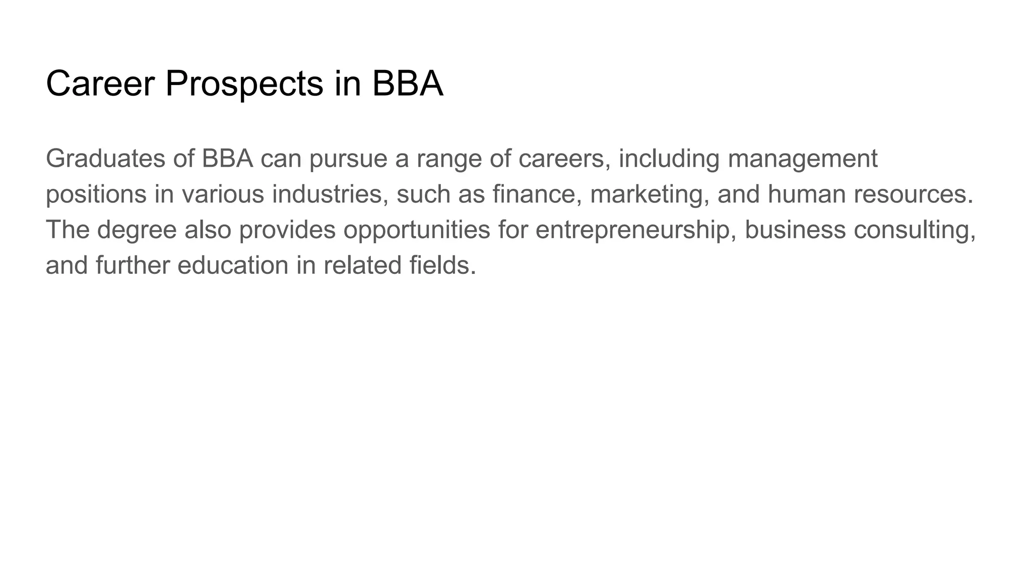 Career Prospects in BBA
Graduates of BBA can pursue a range of careers, including management
positions in various industries, such as finance, marketing, and human resources.
The degree also provides opportunities for entrepreneurship, business consulting,
and further education in related fields.
 