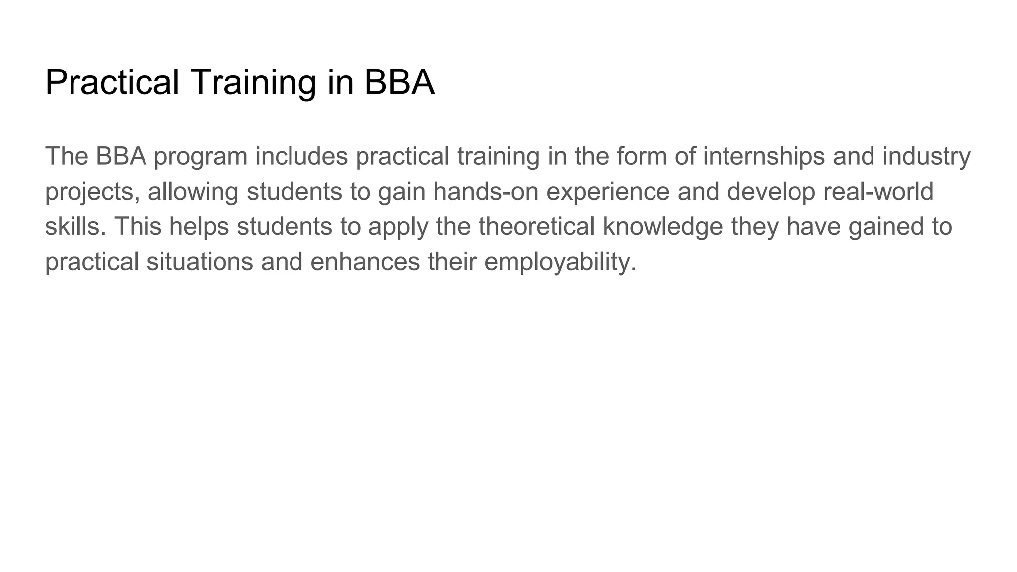Practical Training in BBA
The BBA program includes practical training in the form of internships and industry
projects, allowing students to gain hands-on experience and develop real-world
skills. This helps students to apply the theoretical knowledge they have gained to
practical situations and enhances their employability.
 