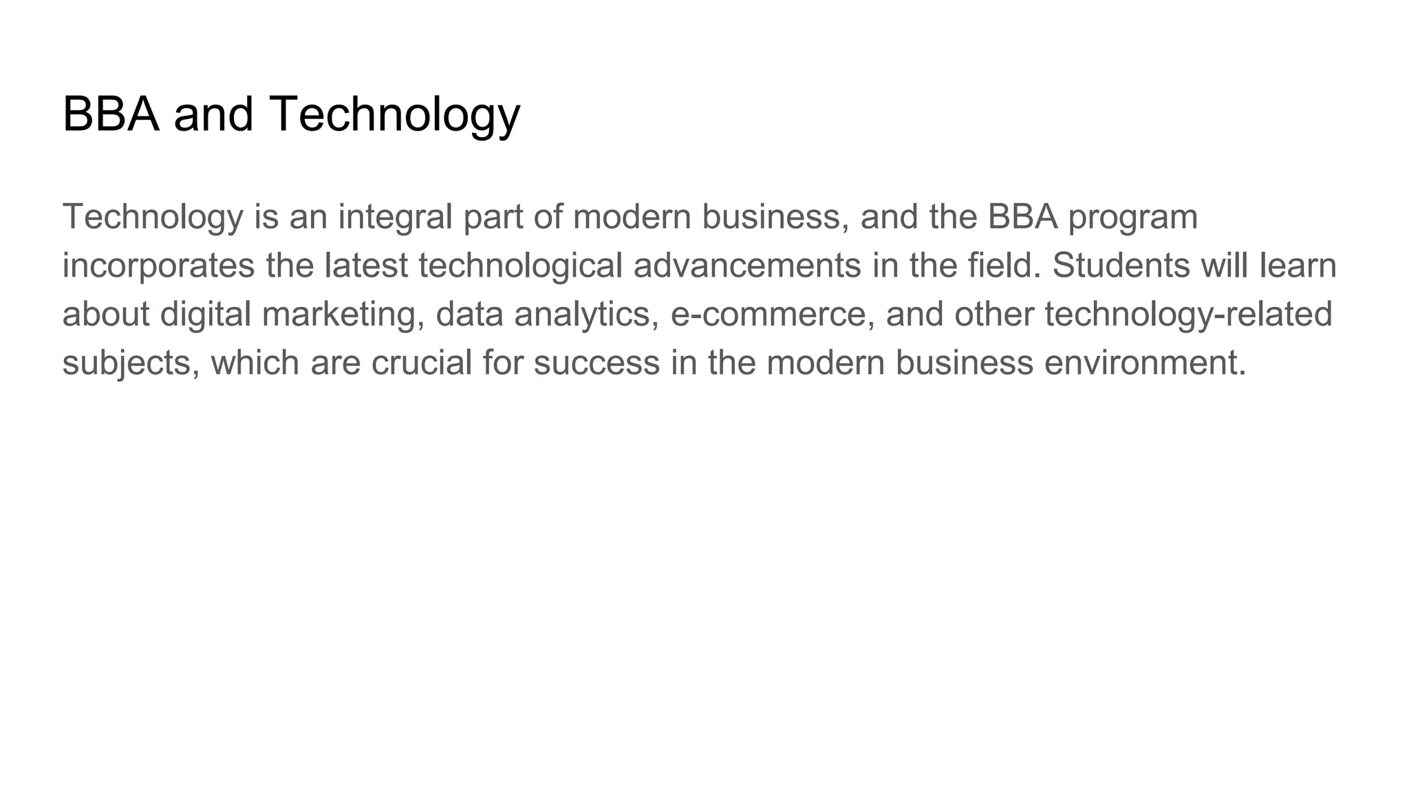 BBA and Technology
Technology is an integral part of modern business, and the BBA program
incorporates the latest technological advancements in the field. Students will learn
about digital marketing, data analytics, e-commerce, and other technology-related
subjects, which are crucial for success in the modern business environment.
 