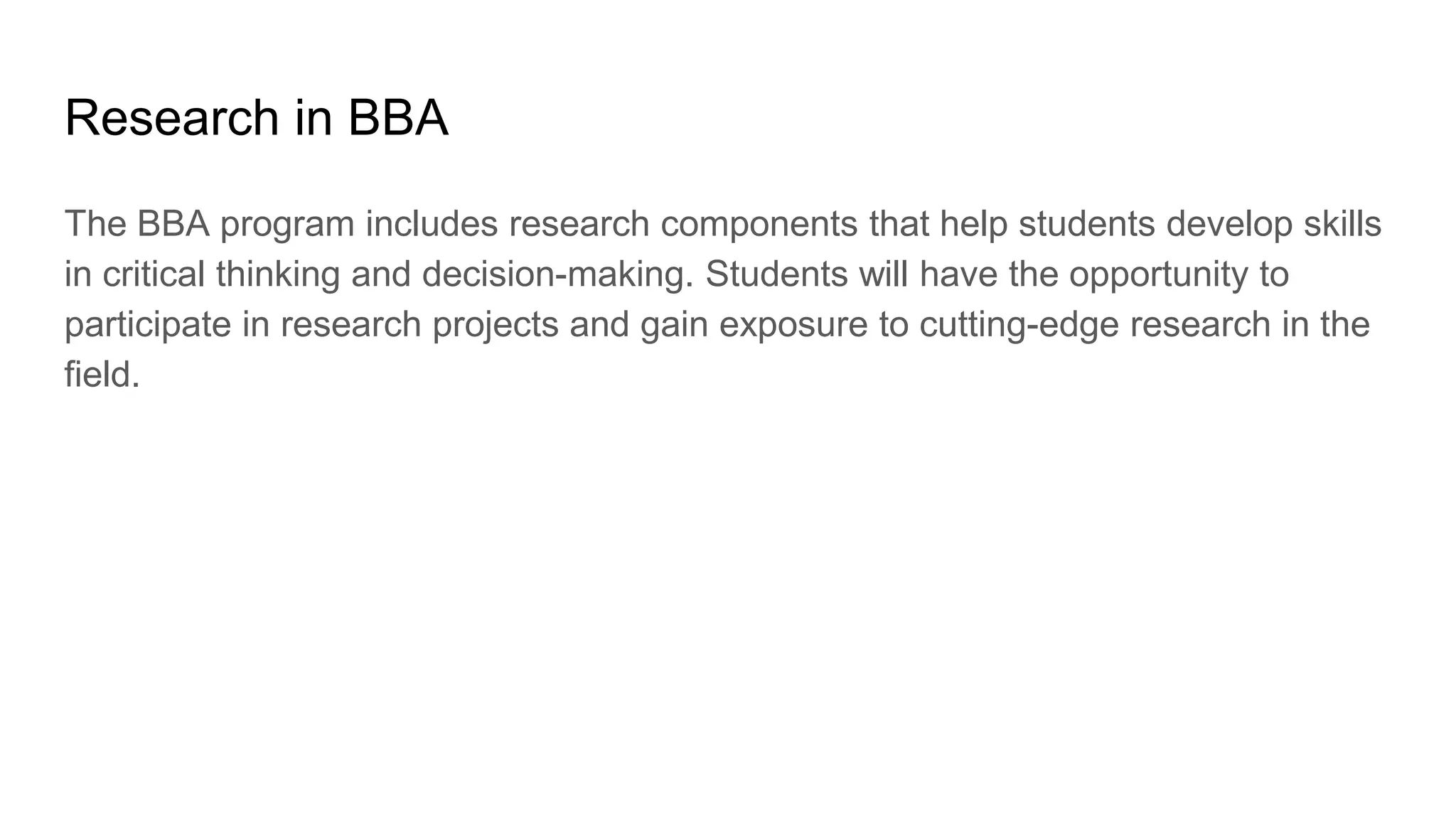 Research in BBA
The BBA program includes research components that help students develop skills
in critical thinking and decision-making. Students will have the opportunity to
participate in research projects and gain exposure to cutting-edge research in the
field.
 
