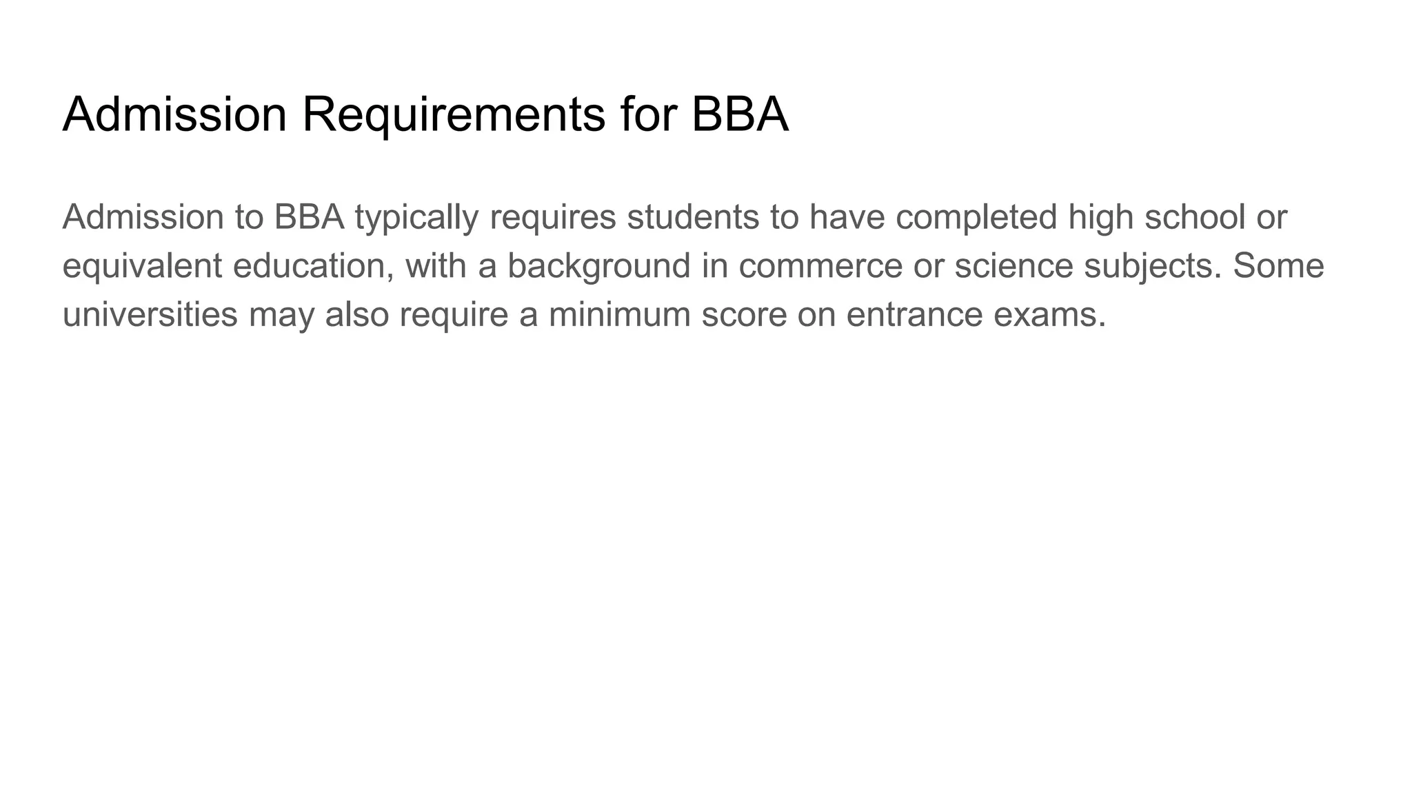 Admission Requirements for BBA
Admission to BBA typically requires students to have completed high school or
equivalent education, with a background in commerce or science subjects. Some
universities may also require a minimum score on entrance exams.
 