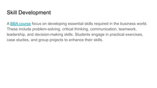 Skill Development
A BBA course focus on developing essential skills required in the business world.
These include problem-solving, critical thinking, communication, teamwork,
leadership, and decision-making skills. Students engage in practical exercises,
case studies, and group projects to enhance their skills.
 