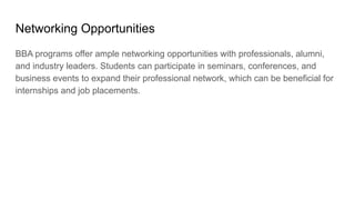 Networking Opportunities
BBA programs offer ample networking opportunities with professionals, alumni,
and industry leaders. Students can participate in seminars, conferences, and
business events to expand their professional network, which can be beneficial for
internships and job placements.
 