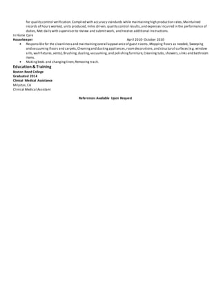 for quality control verification.Complied with accuracy standards while maintaininghigh production rates,Maintained
records of hours worked, units produced, miles driven, quality control results,and expenses incurred in the performance of
duties, Met daily with supervisor to review and submitwork, and receive additional i nstructions.
In Home Care
Housekeeper April 2010- October 2010
 Responsiblefor the cleanlinessand maintainingoverall appearanceof guest rooms, Mopping floors as needed, Sweeping
and vacuuming floors and carpets,Cleaningand dustingappliances,roomdecorations,and structural surfaces (e.g. window
sills,wall fixtures,vents),Brushing,dusting,vacuuming, and polishingfurniture,Cleaning tubs,showers,sinks and bathroom
items.
 Makingbeds and changinglinen,Removing trash.
Education & Training
Boston Reed College
Graduated 2014
Clinical Medical Assistance
Milpitas,CA
Clinical Medical Assistant
References Available Upon Request
 