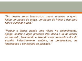 “Um desses seres tenebrosos, quase sinistros, a quem
faltou um pouco de graça, um pouco de ironia e riso para
florir e iluminar a vida.”
“Porque o álcool, pondo uma névoa no entendimento,
apaga, desfaz a ação presente das idéias e fá-las recuar
ao passado, levantando e fazendo viver, trazendo à flor do
espírito, indecisamente, embora, as perspectivas, as
impressões e sensações do passado.”
 