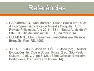  CAPOBIANCO, Juan Marcello. Cruz e Sousa em 1893:
A incompreensão crítica de Missal e Broquéis.. UFF.
Revista Philologus, Ano 20, N° 58 – Supl.: Anais do VI
SINEFIL. Rio de Janeiro: CiFEFiL, jan./abr.2014
 CLEMENTE, Elvo. Elementos Simbolistas em Missal e
Broquéis. Puc- RS. 1993.
 CRUZ E SOUSA, João da. PÉREZ, José (org.). Missal,
Evocações. In: Cruz e Sousa: Prosa. 2 ed. São Paulo :
Cultura, 1945. v. 2. pp.5-126. (Série Clássica Brasileiro-
Portuguesa, Os mestres da língua, 14).
 