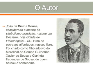  João da Cruz e Sousa,
considerado o mestre do
simbolismo brasileiro, nasceu em
Desterro, hoje cidade de
Florianópolis – SC. Filho de
escravos alforriados, nasceu livre.
Foi criado como filho adotivo do
Marechal-de-Campo Guilherme
Xavier de Sousa e Clarinda
Fagundes de Sousa, de quem
herdou o sobrenome.
 