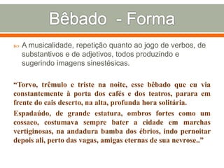  A musicalidade, repetição quanto ao jogo de verbos, de
substantivos e de adjetivos, todos produzindo e
sugerindo imagens sinestésicas.
“Torvo, trêmulo e triste na noite, esse bêbado que eu via
constantemente à porta dos cafés e dos teatros, parara em
frente do cais deserto, na alta, profunda hora solitária.
Espadaúdo, de grande estatura, ombros fortes como um
cossaco, costumava sempre bater a cidade em marchas
vertiginosas, na andadura bamba dos ébrios, indo pernoitar
depois ali, perto das vagas, amigas eternas de sua nevrose..”
 