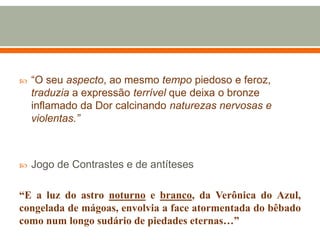  “O seu aspecto, ao mesmo tempo piedoso e feroz,
traduzia a expressão terrível que deixa o bronze
inflamado da Dor calcinando naturezas nervosas e
violentas.”
 Jogo de Contrastes e de antíteses
“E a luz do astro noturno e branco, da Verônica do Azul,
congelada de mágoas, envolvia a face atormentada do bêbado
como num longo sudário de piedades eternas…”
 