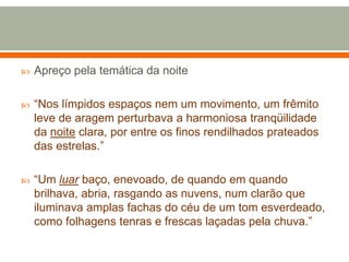  Apreço pela temática da noite
 “Nos límpidos espaços nem um movimento, um frêmito
leve de aragem perturbava a harmoniosa tranqüilidade
da noite clara, por entre os finos rendilhados prateados
das estrelas.”
 “Um luar baço, enevoado, de quando em quando
brilhava, abria, rasgando as nuvens, num clarão que
iluminava amplas fachas do céu de um tom esverdeado,
como folhagens tenras e frescas laçadas pela chuva.”
 