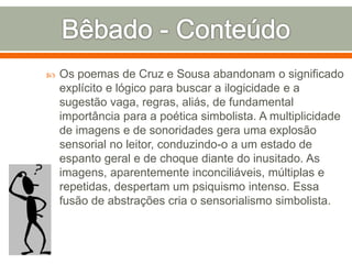  Os poemas de Cruz e Sousa abandonam o significado
explícito e lógico para buscar a ilogicidade e a
sugestão vaga, regras, aliás, de fundamental
importância para a poética simbolista. A multiplicidade
de imagens e de sonoridades gera uma explosão
sensorial no leitor, conduzindo-o a um estado de
espanto geral e de choque diante do inusitado. As
imagens, aparentemente inconciliáveis, múltiplas e
repetidas, despertam um psiquismo intenso. Essa
fusão de abstrações cria o sensorialismo simbolista.
 