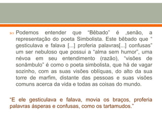  Podemos entender que “Bêbado” é ,senão, a
representação do poeta Simbolista. Este bêbado que “
gesticulava e falava [...] proferia palavras[...] confusas”
um ser nebuloso que possui a “alma sem humor”, uma
névoa em seu entendimento (razão), “visões de
sonâmbulo” é como o poeta simbolista, que há de vagar
sozinho, com as suas visões oblíquas, do alto da sua
torre de marfim, distante das pessoas e suas visões
comuns acerca da vida e todas as coisas do mundo.
“E ele gesticulava e falava, movia os braços, proferia
palavras ásperas e confusas, como os tartamudos.”
 