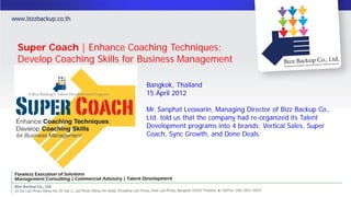 Super Coach | Enhance Coaching Techniques;
Develop Coaching Skills for Business Management

                            Bangkok, Thailand
                            15 April 2012

                            Mr. Sanphat Leowarin, Managing Director of Bizz Backup Co.,
                            Ltd. told us that the company had re-organized its Talent
                            Development programs into 4 brands; Vertical Sales, Super
                            Coach, Sync Growth, and Done Deals.
 