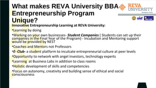 What makes REVA University BBA
Entrepreneurship Program
Unique?
Innovative Entrepreneurship Learning at REVA University:
•Learning by doing
•Working on your own businesses- Student Companies ( Students can set up their
companies in the Final Year of the Program) - Incubation and Mentoring support
would be provided by NEST
•Coaches and Mentors not Professors
•E- Club- a student platform to inculcate entrepreneurial culture at peer levels
•Opportunity to network with angel investors, technology experts
•Learning at Business Labs in addition to class rooms
•Holistic development of skills and competencies
•Focus on autonomy, creativity and building sense of ethical and social
consciousness
 