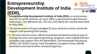 Entrepreneurship
Development Institute of India
(EDII),
• Entrepreneurship Development Institute of India (EDII), an autonomous
and not-for-profit institute, set up in 1983, is sponsored by apex financial
institutions - the IDBI Bank Ltd., IFCI Ltd., ICICI Bank Ltd. and the State Bank
of India (SBI).
• The Government of Gujarat pledged 23 acres of land on which stands the
majestic and sprawling EDII campus.
• In the international arena, efforts to develop entrepreneurship by way of
sharing resources and organizing training programs, have helped EDII earn
accolades and support from the World Bank, Commonwealth Secretariat,
UNIDO, ILO, British Council, Ford Foundation, European Union, ASEAN
Secretariat and several other renowned agencies.
 