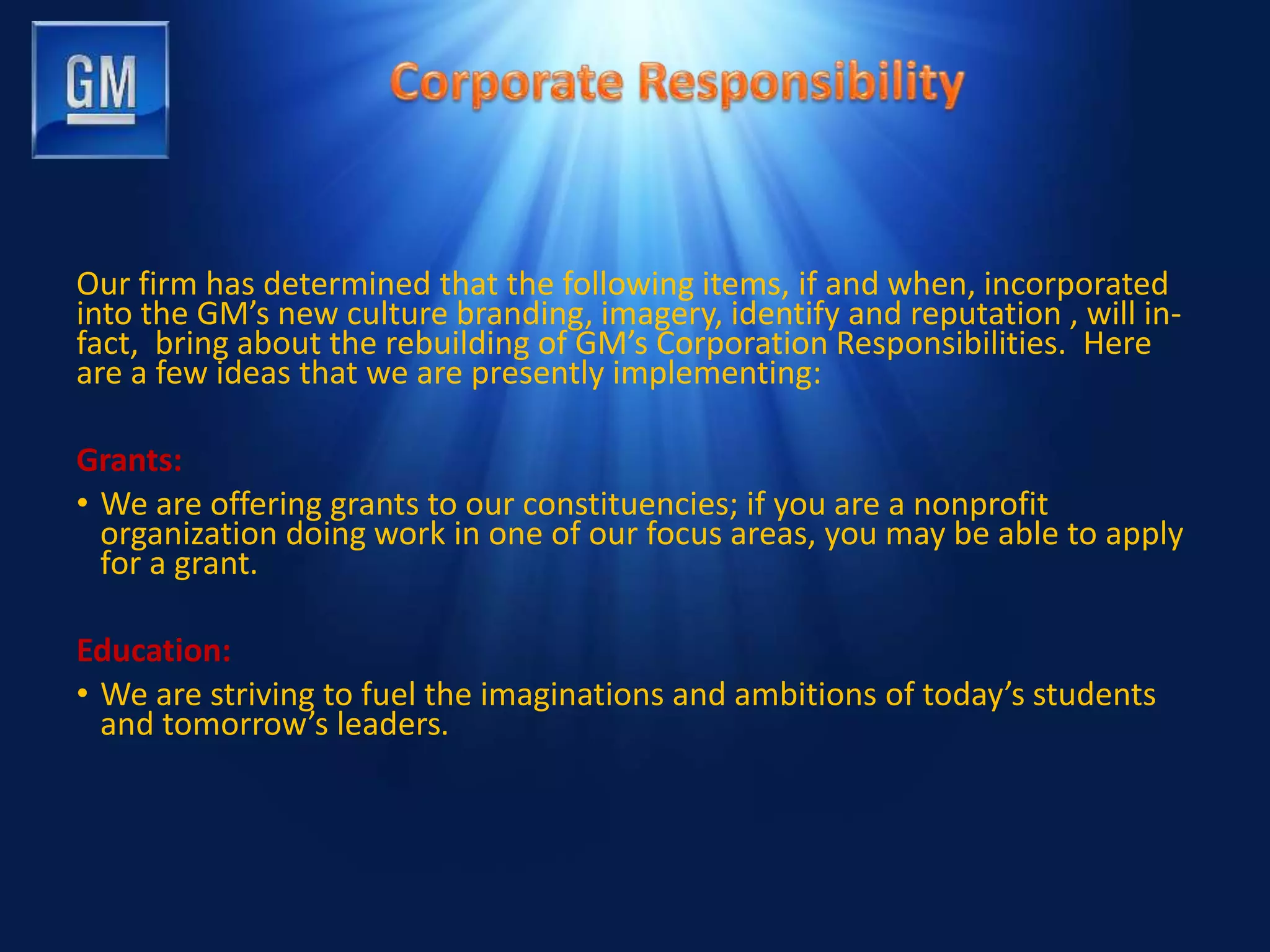 Our firm has determined that the following items, if and when, incorporated
into the GM’s new culture branding, imagery, identify and reputation , will in-
fact, bring about the rebuilding of GM’s Corporation Responsibilities. Here
are a few ideas that we are presently implementing:
Grants:
• We are offering grants to our constituencies; if you are a nonprofit
organization doing work in one of our focus areas, you may be able to apply
for a grant.
Education:
• We are striving to fuel the imaginations and ambitions of today’s students
and tomorrow’s leaders.
 