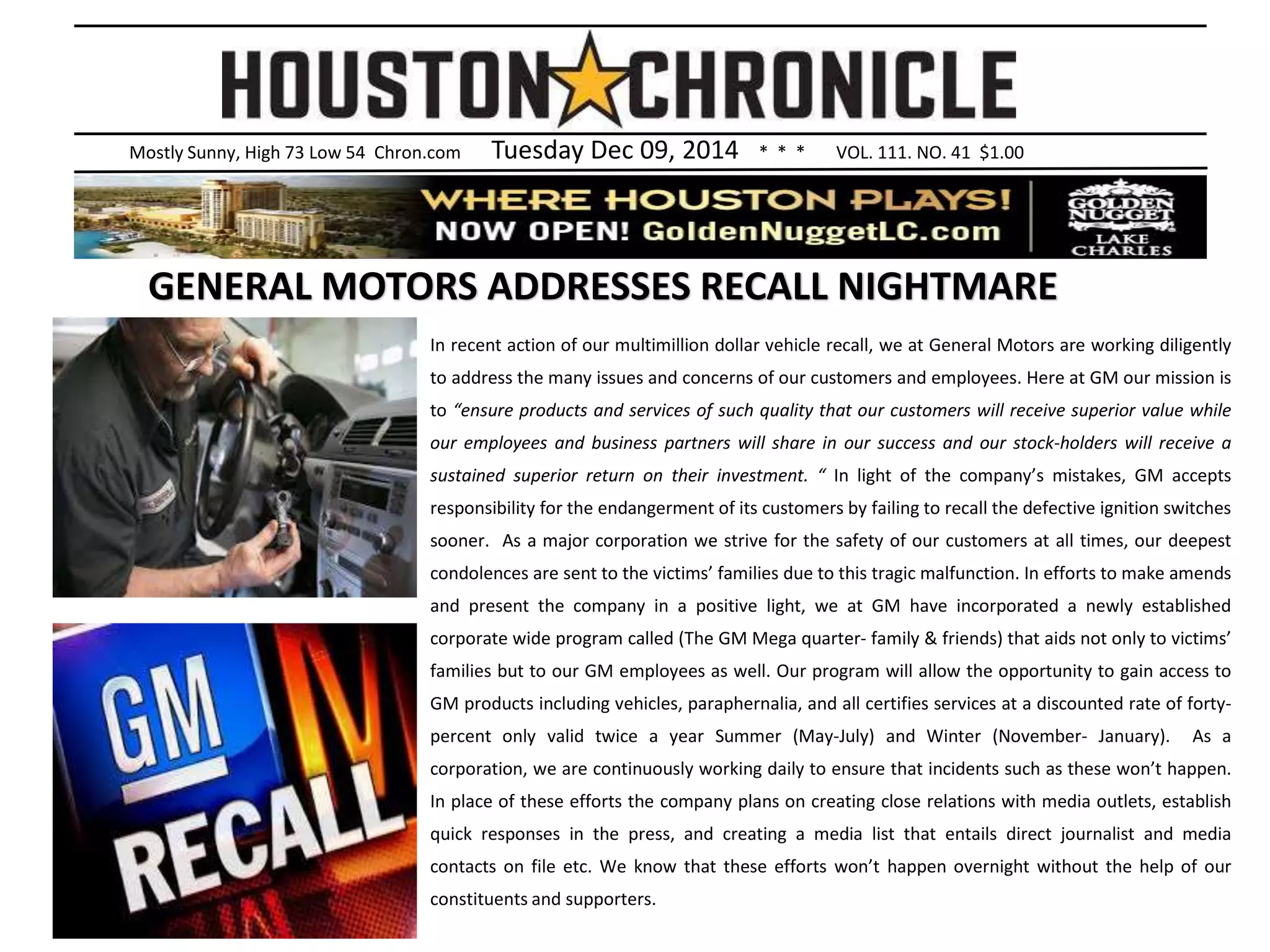 GENERAL MOTORS ADDRESSES RECALL NIGHTMARE
In recent action of our multimillion dollar vehicle recall, we at General Motors are working diligently
to address the many issues and concerns of our customers and employees. Here at GM our mission is
to “ensure products and services of such quality that our customers will receive superior value while
our employees and business partners will share in our success and our stock-holders will receive a
sustained superior return on their investment. “ In light of the company’s mistakes, GM accepts
responsibility for the endangerment of its customers by failing to recall the defective ignition switches
sooner. As a major corporation we strive for the safety of our customers at all times, our deepest
condolences are sent to the victims’ families due to this tragic malfunction. In efforts to make amends
and present the company in a positive light, we at GM have incorporated a newly established
corporate wide program called (The GM Mega quarter- family & friends) that aids not only to victims’
families but to our GM employees as well. Our program will allow the opportunity to gain access to
GM products including vehicles, paraphernalia, and all certifies services at a discounted rate of forty-
percent only valid twice a year Summer (May-July) and Winter (November- January). As a
corporation, we are continuously working daily to ensure that incidents such as these won’t happen.
In place of these efforts the company plans on creating close relations with media outlets, establish
quick responses in the press, and creating a media list that entails direct journalist and media
contacts on file etc. We know that these efforts won’t happen overnight without the help of our
constituents and supporters.
Mostly Sunny, High 73 Low 54 Chron.com Tuesday Dec 09, 2014 * * * VOL. 111. NO. 41 $1.00
 