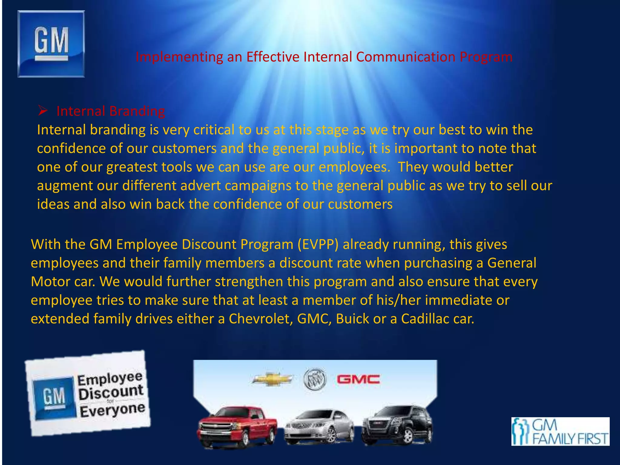 Implementing an Effective Internal Communication Program
 Internal Branding
Internal branding is very critical to us at this stage as we try our best to win the
confidence of our customers and the general public, it is important to note that
one of our greatest tools we can use are our employees. They would better
augment our different advert campaigns to the general public as we try to sell our
ideas and also win back the confidence of our customers
With the GM Employee Discount Program (EVPP) already running, this gives
employees and their family members a discount rate when purchasing a General
Motor car. We would further strengthen this program and also ensure that every
employee tries to make sure that at least a member of his/her immediate or
extended family drives either a Chevrolet, GMC, Buick or a Cadillac car.
 