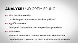 ANALYSE UND OPTIMIERUNG
Eine Annahme treffen
„Social Impressions werden häufiger geklickt“
Signifikant testen
Genügend Conversions bzw. Impressions generieren
Evaluieren
Facebook ändert sich laufend. Testet eure Ergebnisse in
regelmäßigen Abständen ob diese auch heute noch zutreffen.
 