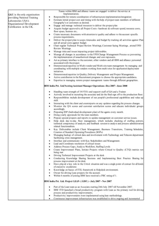 Q&E is the only organisation
providing National Training
Laboratories USA's
Organizational Development
Certification in the UK.
Teams within IBM and alliance teams are engaged to deliver theservice at
Implementation.
 Responsible for remote coordination of infrastructureimplementation/integration
 Estimate initial project cost and timing with thehelp of project team members of different
Geography's or customers as desired.
 Engage and manage technical resources to deliver the project plan
 Acquire budget approvalto all Project Costs - hardware & software spend, resource costs,
floor space, licenses etc..
 Create necessary documents with attention to quality and adhere to theaccount specific
process requirements.
 Deliver the project plan to scope, timescales and budget by tracking all activities against Plan
and all actual costs against budget.
 Chair regular Technical Project Review Meetings, Customer facing Meetings , attend TPD
Review Meetings.
 Manage risks and issues impacting project deliverables.
 Manage all changes in accordance to theTPD Change Management Process so preventing
the implementation of unauthorized changes and cost exposures.
 Act as primary interface to thecustomer, other vendors and all IBM and alliance personnel
associated with theproject.
 Demonstrated expertise in Multi-vendor and Multi-siteteam management by managing and
coordinating with multiple vendors working from multi-sites for application deployment
initiatives.
 Demonstrated expertise in Quality, Delivery Management and Project Management.
 Active contribution in the Recruitment programs to choose the appropriatecandidates.
 Expertise in managing remote project management teams through different geographies.
IBM India Pvt. Ltd.Nesting Assistant ManagerOperations -Dec2007 - June 2008
 Handling team strength of 18 FTE's and support staff of QA and a Trainer.
 Actively involved in recruiting the associate and do the final sign off to the production floor.
 Responsibilities include development of our people's professional capabilities and value up
skill.
 Interacting with the client and counterparts on any updates regarding the process changes.
 Monitor the QA scores and customer satisfaction scores and educate individuals/ groups
accordingly.
 Preparing IDP (Individual development plan) of the agents every month.
 Doing yearly appraisals for the team members.
 Prepare special projects and reports to update management on customer service issues.
 Help desk day-to-day floor management, which includes checking of staffing pattern,
technical competency of analysts, and feedback session to analyst and process administration
related functionalities.
 Key Deliverables include Client Management, Business Transitions, Training Schedules,
Creation of Standard Operating Procedures (SOPs)
 Managing backup of critical data and involvement with Technology and Telecom department
facilitating crisis management.
 Interface and communicate with Key Stakeholders and Management.
 Lead and Coordinate resolution of critical issues
 Address Process Gaps, Analyze Workflow, Staffing Levels
 Create Improvement Plans, Initiate Projects where Critical to Quality (CTQ) metrics not
being met
 Driving Technical Improvement Projects at the desk
 Conducting Knowledge Sharing Sessions and Implementing Best Practice Sharing for
process improvement at the desk
 Have played a key role in the Critsit situation and was a single point of contact for all kinds
of executive escalations
 Knowledge on basics of ITIL framework in Helpdesk environment.
 Owner for driving Lean projects for the account.
 Within 6 months of joining IBM have received a PBC rating of 1.
.
IBM India Pvt. Ltd. Project LEAN ( GDF ) - July 2007 - Nov 2007
 Part of the Lean team as an Associate starting 24th July 2007 till November 2007.
 IBM ITD launched a broad productivity program with Lean as the primary tool for driving
process and productivity improvements.
 Productivity improvements were implemented using lean methodology.
 Continuous improvement infrastructure was established to drive ongoing and incremental
 