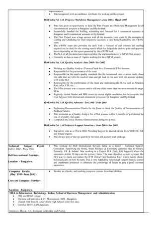 improvements.
 Was recognized with an excellence certificate for working on this project.
IBM India Pvt. Ltd. Project e-Workforce Management - June 2006 - March 2007
 Was then given an opportunity to head the Pilot Project in e-Workforce Management for all
the commercial projects in Bangalore and Hyderabad.
 Successfully handled the Staffing, scheduling and Forecast for 8 commercial accounts in
Bangalore and 6 commercial accounts in Hyderabad.
 The Pilot Project was a huge success with all the accounts, time spent by the managers in
staffing and scheduling for their respective accounts is now being handled by the e-WFM
team.
 The e-WFM team also provides the desk with a Forecast of call volumes and staffing
required on the desk for the coming month which has helped the desk to plan and approve
leaves depending on the report generated by the e-WFM tool.
 The SLA of all the desks have improved after the implementation of e-WFM Pilot project.
 Currently we have a team of Agents working for the e-WFM project.
IBM India Pvt. Ltd. Quality Analyst - June 2005 - Dec 2007
 Working as a Quality Analyst / Process Coach for a Commercial Pilot Account.
 Responsible for the performance of the team.
 Responsible for the team's quality standards like the turnaround time to action mails, chase
the calls that are with the resolver team and get back to the user with the accurate update,
with in the SLA.
 Responsible for the performance of the team and maintaining the SLAs such as Abandon
Rate, ASA, FTF, etc …..
 The Pilot process was a success and is still one of the teams that has never missed the target
SLAs.
 Regularly visited Vendor and IBM events to recruit eligible candidates, for the complete End
User Services both internal and commercial processes for Bangalore and Hyderabad.
IBM India Pvt. Ltd. Quality Advocate - Jan 2005 - June 2005
 Performing Documentation Checks for the Team to check the Quality of Documentation of
Problem Tickets.
 Was promoted as a Quality Analyst for a Pilot process within 6 months of performing the
role of a Quality Advocate.
 Completed my Lotus Domino Administration during this period.
IBM India Pvt. Ltd.Technical Support Associate - June 2004 - Jan 2005
 Started my role as a TSA in IBM Providing Support to internal clients from NORDIC, UK
and Ireland regions.
 Was always part of the top quartile in the team and account stack rankings.
Technical Support Expert
(AUG 2002 - May 2004)
Dell International Services
Location - Bangalore.
 Was working for Dell International Services India, as a Senior Technical Support
Consultant supporting the Home, Small Business & Corporate customer base in Europe,
Primarily UK & Ireland. Was working in a Project ELS (Early Life Support) where the
customers within 30 days are the primary focus. The main objective to start a project like
ELS was to check and reduce the IFIR (Initial Field Incidence Rate) which mainly checks
the failed parts on New Systems. This is very helpful for the product support team to correct
and implement processes to eliminate the percentage of failure to give a good customer
experience.
Computer Faculty
(May 1999-June 2002)
Crescent Computer Services
Location- Bangalore.
 Worked as a faculty and teaching computer courses for school children.
MBA in Information Technology. Indian School of Business Management and Administration.
 ITIL and ITSM trained.
 Diploma in Electronics & PC Maintenance. BIIT , Bangalore.
 Cleared 10th from St. Anne's Girls High School with First class
 Certified IBM LEAN Associate.
Interests:Music, Art,Antiques collection and Poetry.
 