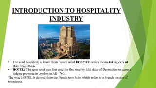 INTRODUCTION TO HOSPITALITY
INDUSTRY
• The word hospitality is taken from French word HOSPICE which means taking care of
those travelling.
• HOTEL: The term hotel was first used for first time by fifth duke of Devonshire to name a
lodging property in London in AD 1760.
The word HOTEL is derived from the French term hotel which refers to a French version of
townhouse.
 