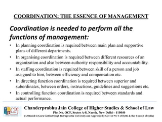 Chanderprabhu Jain College of Higher Studies & School of Law
Plot No. OCF, Sector A-8, Narela, New Delhi – 110040
(Affiliated to Guru Gobind Singh Indraprastha University and Approved by Govt of NCT of Delhi & Bar Council of India)
COORDINATION: THE ESSENCE OF MANAGEMENT
Coordination is needed to perform all the
functions of management:
• In planning coordination is required between main plan and supportive
plans of different departments.
• In organising coordination is required between different resources of an
organization and also between authority responsibility and accountability.
• In staffing coordination is required between skill of a person and job
assigned to him, between efficiency and compensation etc.
• In directing function coordination is required between superior and
subordinates, between orders, instructions, guidelines and suggestions etc.
• In controlling function coordination is required between standards and
actual performance.
 