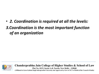 Chanderprabhu Jain College of Higher Studies & School of Law
Plot No. OCF, Sector A-8, Narela, New Delhi – 110040
(Affiliated to Guru Gobind Singh Indraprastha University and Approved by Govt of NCT of Delhi & Bar Council of India)
• 2. Coordination is required at all the levels:
3.Coordination is the most important function
of an organization
 