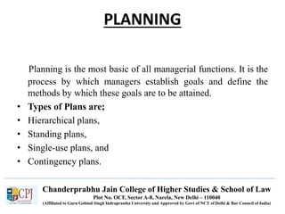Chanderprabhu Jain College of Higher Studies & School of Law
Plot No. OCF, Sector A-8, Narela, New Delhi – 110040
(Affiliated to Guru Gobind Singh Indraprastha University and Approved by Govt of NCT of Delhi & Bar Council of India)
PLANNING
Planning is the most basic of all managerial functions. It is the
process by which managers establish goals and define the
methods by which these goals are to be attained.
• Types of Plans are;
• Hierarchical plans,
• Standing plans,
• Single-use plans, and
• Contingency plans.
 