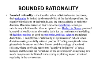 BOUNDED RATIONALITY
• Bounded rationality is the idea that when individuals make decisions,
their rationality is limited by the tractability of the decision problem, the
cognitive limitations of their minds, and the time available to make the
decision. Decision-makers in this view act as satisficers, seeking a
satisfactory solution rather than an optimal one. Herbert A. Simon proposed
bounded rationality as an alternative basis for the mathematical modeling
of decision-making, as used in economics, political science and related
disciplines. It complements "rationality as optimization", which views
decision-making as a fully rational process of finding an optimal choice
given the information available. Simon used the analogy of a pair of
scissors, where one blade represents "cognitive limitations" of actual
humans and the other the "structures of the environment", illustrating how
minds compensate for limited resources by exploiting known structural
regularity in the environment.
 