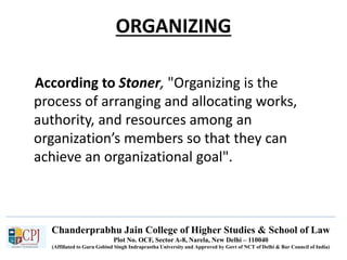 Chanderprabhu Jain College of Higher Studies & School of Law
Plot No. OCF, Sector A-8, Narela, New Delhi – 110040
(Affiliated to Guru Gobind Singh Indraprastha University and Approved by Govt of NCT of Delhi & Bar Council of India)
ORGANIZING
According to Stoner, "Organizing is the
process of arranging and allocating works,
authority, and resources among an
organization’s members so that they can
achieve an organizational goal".
 