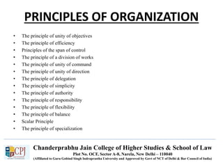 Chanderprabhu Jain College of Higher Studies & School of Law
Plot No. OCF, Sector A-8, Narela, New Delhi – 110040
(Affiliated to Guru Gobind Singh Indraprastha University and Approved by Govt of NCT of Delhi & Bar Council of India)
PRINCIPLES OF ORGANIZATION
• The principle of unity of objectives
• The principle of efficiency
• Principles of the span of control
• The principle of a division of works
• The principle of unity of command
• The principle of unity of direction
• The principle of delegation
• The principle of simplicity
• The principle of authority
• The principle of responsibility
• The principle of flexibility
• The principle of balance
• Scalar Principle
• The principle of specialization
 