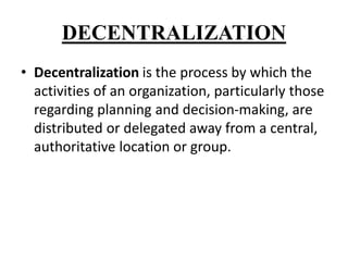 DECENTRALIZATION
• Decentralization is the process by which the
activities of an organization, particularly those
regarding planning and decision-making, are
distributed or delegated away from a central,
authoritative location or group.
 