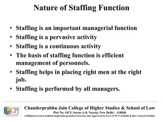 Chanderprabhu Jain College of Higher Studies & School of Law
Plot No. OCF, Sector A-8, Narela, New Delhi – 110040
(Affiliated to Guru Gobind Singh Indraprastha University and Approved by Govt of NCT of Delhi & Bar Council of India)
Nature of Staffing Function
• Staffing is an important managerial function
• Staffing is a pervasive activity
• Staffing is a continuous activity
• The basis of staffing function is efficient
management of personnels.
• Staffing helps in placing right men at the right
job.
• Staffing is performed by all managers.
 