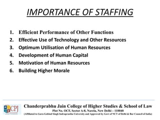Chanderprabhu Jain College of Higher Studies & School of Law
Plot No. OCF, Sector A-8, Narela, New Delhi – 110040
(Affiliated to Guru Gobind Singh Indraprastha University and Approved by Govt of NCT of Delhi & Bar Council of India)
IMPORTANCE OF STAFFING
1. Efficient Performance of Other Functions
2. Effective Use of Technology and Other Resources
3. Optimum Utilisation of Human Resources
4. Development of Human Capital
5. Motivation of Human Resources
6. Building Higher Morale
 