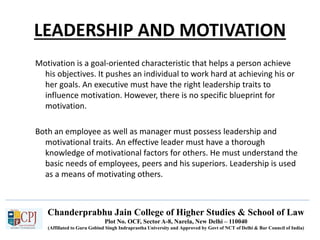 Chanderprabhu Jain College of Higher Studies & School of Law
Plot No. OCF, Sector A-8, Narela, New Delhi – 110040
(Affiliated to Guru Gobind Singh Indraprastha University and Approved by Govt of NCT of Delhi & Bar Council of India)
LEADERSHIP AND MOTIVATION
Motivation is a goal-oriented characteristic that helps a person achieve
his objectives. It pushes an individual to work hard at achieving his or
her goals. An executive must have the right leadership traits to
influence motivation. However, there is no specific blueprint for
motivation.
Both an employee as well as manager must possess leadership and
motivational traits. An effective leader must have a thorough
knowledge of motivational factors for others. He must understand the
basic needs of employees, peers and his superiors. Leadership is used
as a means of motivating others.
 